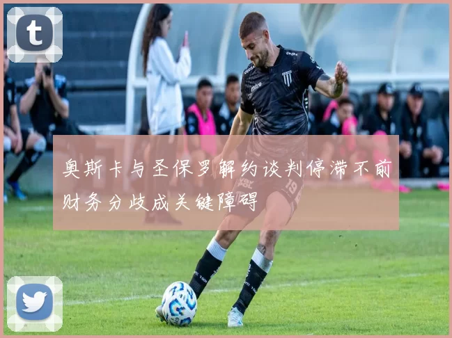 奥斯卡与圣保罗解约谈判停滞不前财务分歧成关键障碍