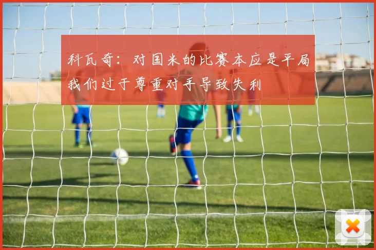 科瓦奇：对国米的比赛本应是平局我们过于尊重对手导致失利