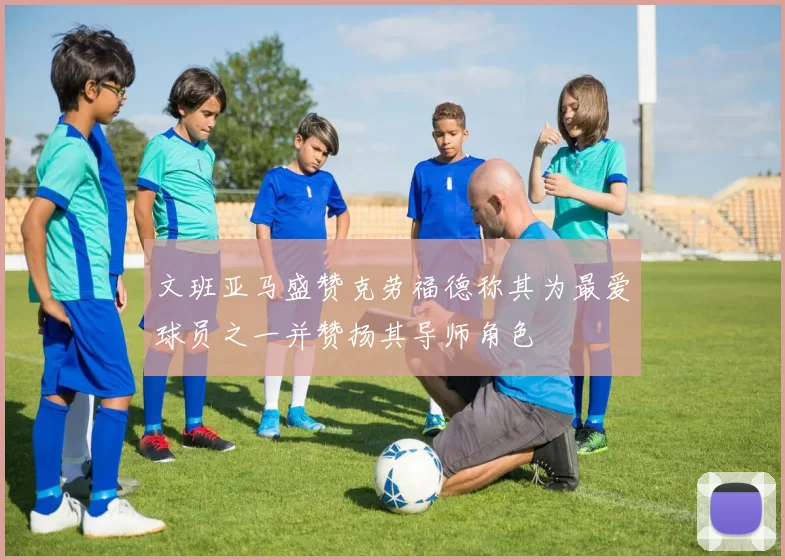 文班亚马盛赞克劳福德称其为最爱球员之一并赞扬其导师角色