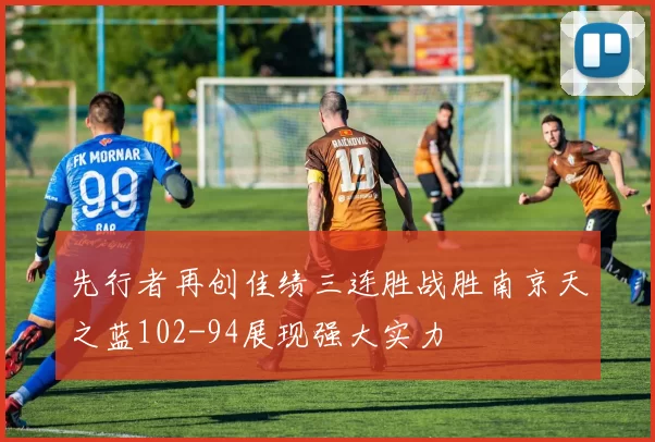 先行者再创佳绩三连胜战胜南京天之蓝102-94展现强大实力