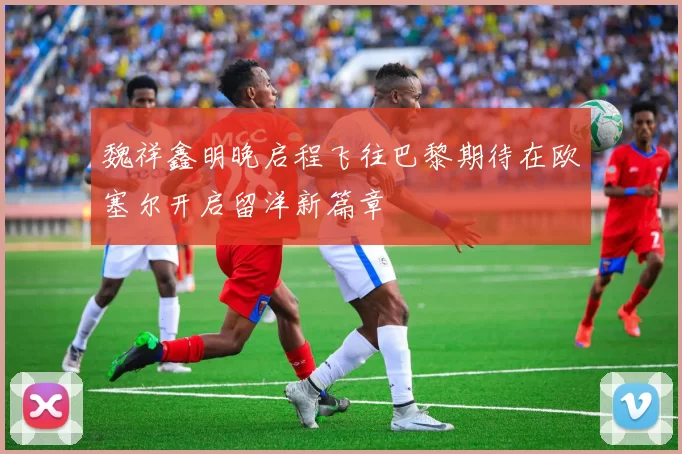 魏祥鑫明晚启程飞往巴黎期待在欧塞尔开启留洋新篇章