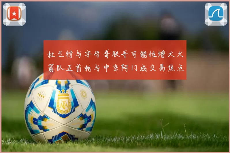 杜兰特与字母哥联手可能性增大火箭队五首轮与申京阿门成交易焦点